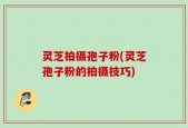 灵芝拍摄孢子粉(灵芝孢子粉的拍摄技巧)