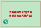 济源善顺堂灵芝(济源善顺堂推出灵芝产品)