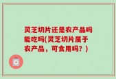 灵芝切片还是农产品吗能吃吗(灵芝切片属于农产品，可食用吗？)