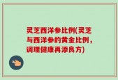 灵芝西洋参比例(灵芝与西洋参的黄金比例，调理健康再添良方)