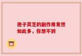 孢子灵芝的副作用竟然如此多，你想不到