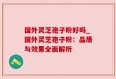 国外灵芝孢子粉好吗_国外灵芝孢子粉：品质与效果全面解析