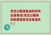 灵芝口服液是温热药吗还是寒凉(灵芝口服液的性质是寒凉还是温热？)