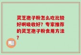 灵芝孢子粉怎么吃比较好啊吸收好？专家推荐的灵芝孢子粉食用方法？