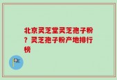 北京灵芝堂灵芝孢子粉？灵芝孢子粉产地排行榜