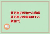 灵芝孢子粉治疗心衰吗灵芝孢子粉或有助于心衰治疗)