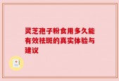 灵芝孢子粉食用多久能有效祛斑的真实体验与建议