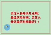灵芝人参每天几点喝(最佳饮用时间：灵芝人参饮品何时喝最好？)