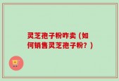 灵芝孢子粉咋卖 (如何销售灵芝孢子粉？)