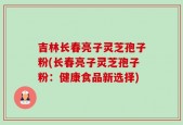 吉林长春亮子灵芝孢子粉(长春亮子灵芝孢子粉：健康食品新选择)