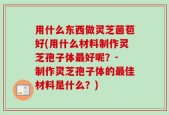 用什么东西做灵芝菌苞好(用什么材料制作灵芝孢子体最好呢？- 制作灵芝孢子体的最佳材料是什么？)