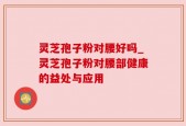 灵芝孢子粉对腰好吗_灵芝孢子粉对腰部健康的益处与应用