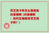 灵芝孢子粉怎么服用能改善睡眠 (改善睡眠：如何正确服用灵芝孢子粉？)