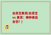 白灵芝黑灵(白灵芝 vs 黑灵：哪种更适合您？)