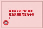 姜勇灵芝孢子粉(姜勇打造高质量灵芝孢子粉)