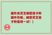 国外卖灵芝破壁孢子粉国外热销，破壁灵芝孢子粉值得一试！)