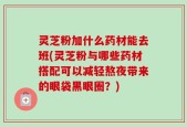 灵芝粉加什么药材能去班(灵芝粉与哪些药材搭配可以减轻熬夜带来的眼袋黑眼圈？)