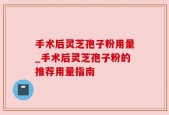手术后灵芝孢子粉用量_手术后灵芝孢子粉的推荐用量指南