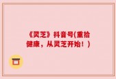 《灵芝》抖音号(重拾健康，从灵芝开始！)