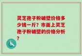灵芝孢子粉破壁价格多少钱一斤？市面上灵芝孢子粉破壁的价格分析？