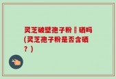 灵芝破壁孢子粉會硒吗(灵芝孢子粉是否含硒？)
