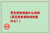 灵芝透骨液是什么功效(灵芝透骨液的功效是什么？)