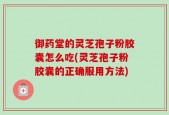 御药堂的灵芝孢子粉胶囊怎么吃(灵芝孢子粉胶囊的正确服用方法)