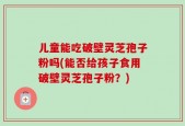 儿童能吃破壁灵芝孢子粉吗(能否给孩子食用破壁灵芝孢子粉？)