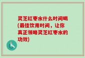 灵芝红枣水什么时间喝(最佳饮用时间，让你真正领略灵芝红枣水的功效)