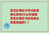 灵芝红枣杞子可以配党参北芪吗(什么时候用灵芝红枣杞子配党参北芪是有益的？)