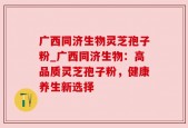 广西同济生物灵芝孢子粉_广西同济生物：高品质灵芝孢子粉，健康养生新选择