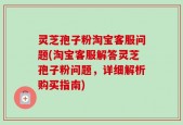 灵芝孢子粉淘宝客服问题(淘宝客服解答灵芝孢子粉问题，详细解析购买指南)