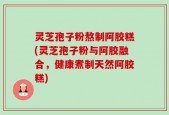 灵芝孢子粉熬制阿胶糕(灵芝孢子粉与阿胶融合，健康煮制天然阿胶糕)
