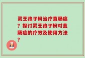 灵芝孢子粉治疗直肠癌？探讨灵芝孢子粉对直肠癌的疗效及使用方法？