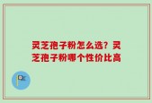 灵芝孢子粉怎么选？灵芝孢子粉哪个性价比高