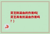 灵芝防凝血的作用吗(灵芝具有抗凝血作用吗？)