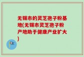 无锡市的灵芝孢子粉基地(无锡市灵芝孢子粉产地助于健康产业扩大)