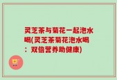 灵芝茶与菊花一起泡水喝(灵芝茶菊花泡水喝：双倍营养助健康)