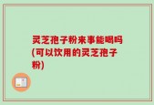灵芝孢子粉来事能喝吗(可以饮用的灵芝孢子粉)