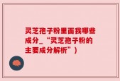 灵芝孢子粉里面我哪些成分_“灵芝孢子粉的主要成分解析”)