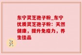 东宁灵芝孢子粉_东宁优质灵芝孢子粉：天然健康，提升免疫力，养生佳品