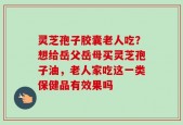 灵芝孢子胶囊老人吃？想给岳父岳母买灵芝孢子油，老人家吃这一类保健品有效果吗