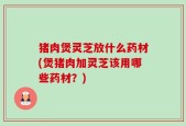 猪肉煲灵芝放什么药材(煲猪肉加灵芝该用哪些药材？)