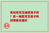 真如意灵芝破壁孢子粉？紫一破壁灵芝孢子粉到哪里买最好