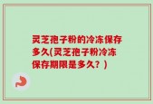 灵芝孢子粉的冷冻保存多久(灵芝孢子粉冷冻保存期限是多久？)