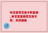林芝堂灵芝孢子粉富硒_林芝堂富硒灵芝孢子粉：天然健康