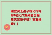 破壁灵芝孢子粉化疗吃好吗(化疗期间能否服用灵芝孢子粉？答案揭晓！)