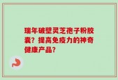 瑞年破壁灵芝孢子粉胶囊？提高免疫力的神奇健康产品？