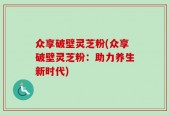 众享破壁灵芝粉(众享破壁灵芝粉：助力养生新时代)