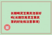 长期喝灵芝黄芪泡茶好吗(长期饮用灵芝黄芪茶的好处和注意事项)